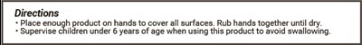 Directions * Place enough product on hands to cover all surfaces. Rub hands together until dry. * Supervise children under 6 years of age when using this product to avoid swallowing. - 9. Directions